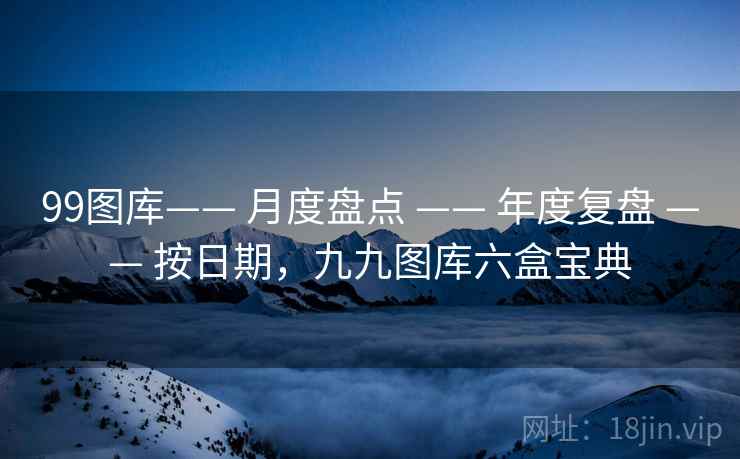 99图库—— 月度盘点 —— 年度复盘 —— 按日期，九九图库六盒宝典