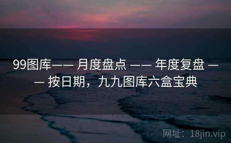 99图库—— 月度盘点 —— 年度复盘 —— 按日期，九九图库六盒宝典